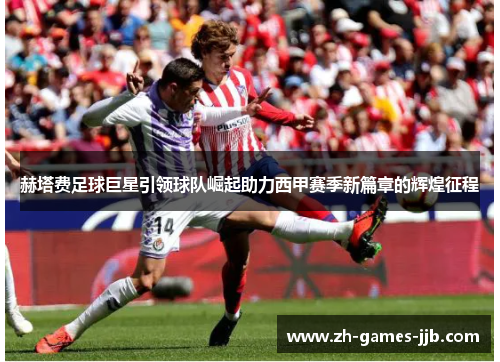 赫塔费足球巨星引领球队崛起助力西甲赛季新篇章的辉煌征程