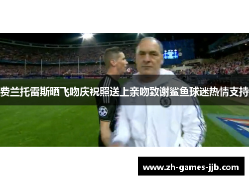 费兰托雷斯晒飞吻庆祝照送上亲吻致谢鲨鱼球迷热情支持 费兰托雷斯晒飞吻庆祝照送上亲吻致谢鲨鱼球迷热情支持