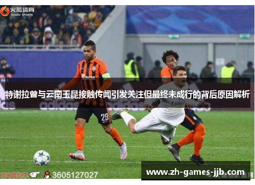 特谢拉曾与云南玉昆接触传闻引发关注但最终未成行的背后原因解析 特谢拉曾与云南玉昆接触传闻引发关注但最终未成行的背后原因解析